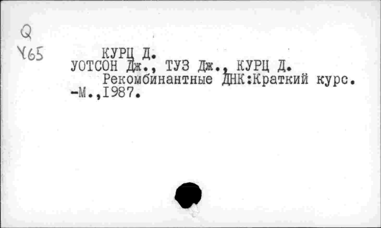 ﻿<5 Х65
КУРЦ д.
УОТСОН Дя.» ТУЗ Дж., КУРЦ д.
Рекомбинантные ДНК:Краткий курс. -М.,1987.